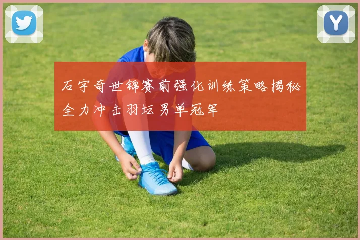 石宇奇世锦赛前强化训练策略揭秘全力冲击羽坛男单冠军