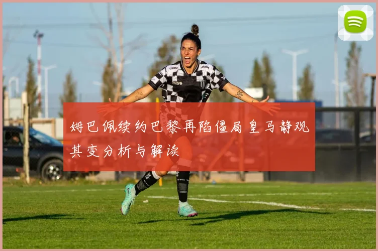 姆巴佩续约巴黎再陷僵局皇马静观其变分析与解读