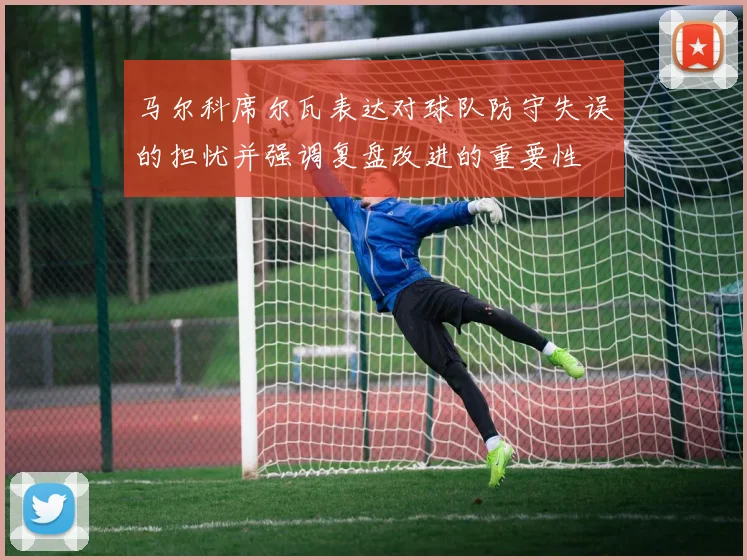 马尔科席尔瓦表达对球队防守失误的担忧并强调复盘改进的重要性